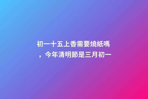 初一十五上香需要燒紙嗎，今年清明節是三月初一